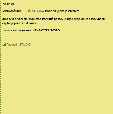 Text Box: Po�tovani,Dobro do�li u M.in.d. STUDIO, studio za ljubitelje interijera!Kako bismo Vam �to bolje predstavili na� posao, usluge i projekte, molimo Vas za strpljenje pri izradi stranice. Hvala na razumijevanju i NAVRATITE USKORO!Va� M.in.d. STUDIO